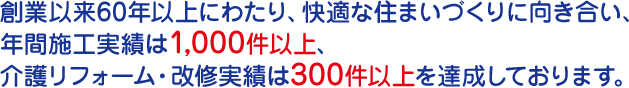 創業以来60年以上にわたり、快適な住まいづくりに向き合い、 年間施工実績は1,000件以上、 介護リフォーム・改修実績は300件以上を達成しております。