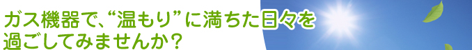 ガス機器で、“温もり”に満ちた日々を過ごしてみませんか？