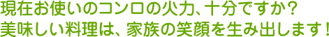 現在お使いのコンロの火力、十分ですか？美味しい料理は、家族の笑顔を生み出します。