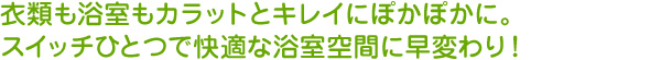衣類も浴室もカラッとキレイにぽかぽかに。スイッチひとつで快適な浴室空間に早変わり！