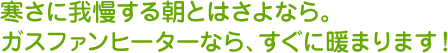 寒さに我慢する朝とはさよなら。ガスファンヒーターなら、すぐに暖まります。