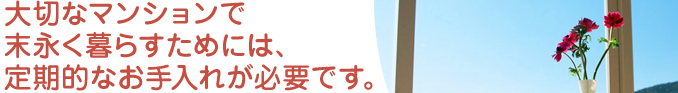 大切なマンションで 末永く暮らすためには、 定期的なお手入れが必要です。