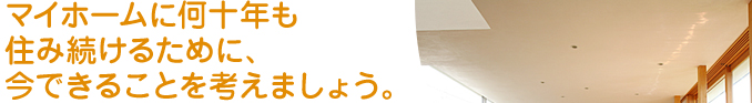 マイホームに何十年も 住み続けるために、 今できることを考えましょう。