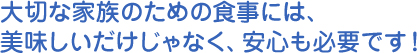 大切な家族のための食事には、 美味しいだけじゃなく、安心も必要です！