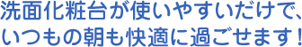 洗面化粧台が使いやすいだけで、 いつもの朝も快適に過ごせます！